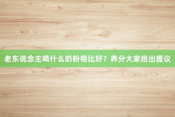 老东说念主喝什么奶粉相比好？养分大家给出提议