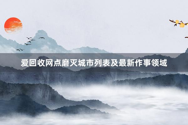 爱回收网点磨灭城市列表及最新作事领域