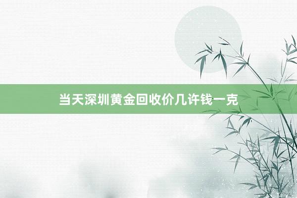 当天深圳黄金回收价几许钱一克