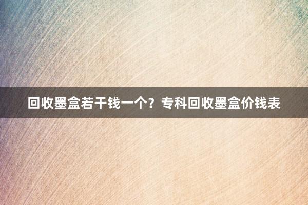 回收墨盒若干钱一个？专科回收墨盒价钱表