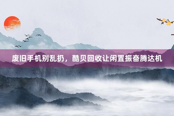 废旧手机别乱扔，酷贝回收让闲置振奋腾达机