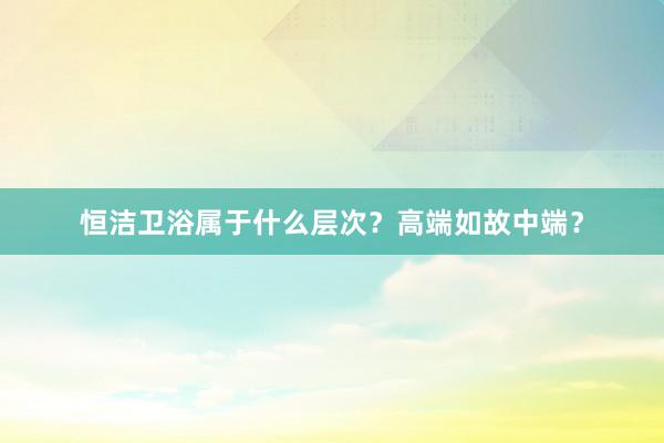 恒洁卫浴属于什么层次？高端如故中端？